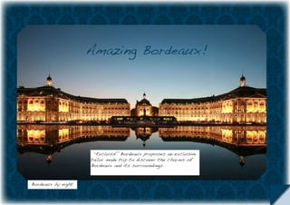 Amazing Bordeaux!




                     “Exclusif “Bordeaux proposes an exclusive
                    tailor made trip to discover the charms of
                    Bordeaux and its surroundings.


Bordeaux by night
 