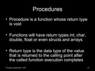 Procedures Procedure is a function whose return type is void Functions will have return types int, char, double, float or even structs and arrays Return type is the data type of the value that is returned to the calling point after the called function execution completes Thursday, September 1, 2011 