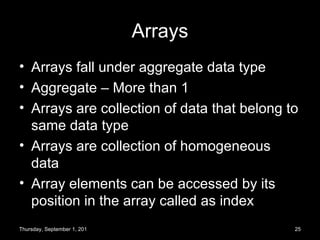 Arrays Arrays fall under aggregate data type Aggregate – More than 1 Arrays are collection of data that belong to same data type Arrays are collection of homogeneous data Array elements can be accessed by its position in the array called as index Thursday, September 1, 2011 