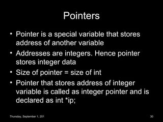 Pointers Pointer is a special variable that stores address of another variable Addresses are integers. Hence pointer stores integer data Size of pointer = size of int Pointer that stores address of integer variable is called as integer pointer and is declared as int *ip; Thursday, September 1, 2011 