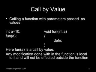 Call by Value Calling a function with parameters passed  as values int a=10; void fun(int a) fun(a); { defn; } Here fun(a) is a call by value. Any modification done with in the function is local to it and will not be effected outside the function Thursday, September 1, 2011 