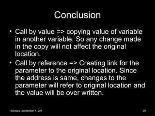 Conclusion Call by value => copying value of variable in another variable. So any change made in the copy will not affect the original location. Call by reference => Creating link for the parameter to the original location. Since the address is same, changes to the parameter will refer to original location and the value will be over written. Thursday, September 1, 2011 