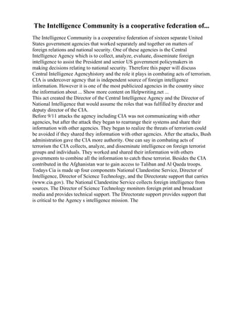 The Intelligence Community is a cooperative federation of...
The Intelligence Community is a cooperative federation of sixteen separate United
States government agencies that worked separately and together on matters of
foreign relations and national security. One of these agencies is the Central
Intelligence Agency which is to collect, analyze, evaluate, disseminate foreign
intelligence to assist the President and senior US government policymakers in
making decisions relating to national security. Therefore this paper will discuss
Central Intelligence Agencyhistory and the role it plays in combating acts of terrorism.
CIA is undercover agency that is independent source of foreign intelligence
information. However it is one of the most publicized agencies in the country since
the information about ... Show more content on Helpwriting.net ...
This act created the Director of the Central Intelligence Agency and the Director of
National Intelligence that would assume the roles that was fulfilled by director and
deputy director of the CIA.
Before 9/11 attacks the agency including CIA was not communicating with other
agencies, but after the attack they began to rearrange their systems and share their
information with other agencies. They began to realize the threats of terrorism could
be avoided if they shared they information with other agencies. After the attacks, Bush
administration gave the CIA more authority. One can say in combating acts of
terrorism the CIA collects, analyze, and disseminate intelligence on foreign terrorist
groups and individuals. They worked and shared their information with others
governments to combine all the information to catch these terrorist. Besides the CIA
contributed in the Afghanistan war to gain access to Taliban and Al Qaeda troops.
Todays Cia is made up four components National Clandestine Service, Director of
Intelligence, Director of Science Technology, and the Directorate support that carries
(www.cia.gov). The National Clandestine Service collects foreign intelligence from
sources. The Director of Science Technology monitors foreign print and broadcast
media and provides technical support. The Directorate support provides support that
is critical to the Agency s intelligence mission. The
 