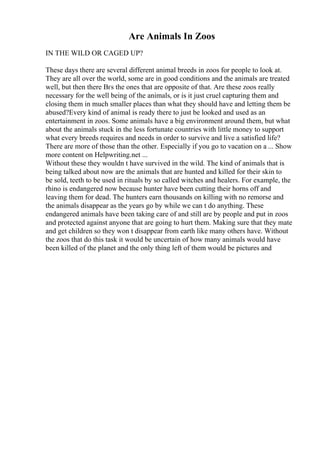 Are Animals In Zoos
IN THE WILD OR CAGED UP?
These days there are several different animal breeds in zoos for people to look at.
They are all over the world, some are in good conditions and the animals are treated
well, but then there Вґs the ones that are opposite of that. Are these zoos really
necessary for the well being of the animals, or is it just cruel capturing them and
closing them in much smaller places than what they should have and letting them be
abused?Every kind of animal is ready there to just be looked and used as an
entertainment in zoos. Some animals have a big environment around them, but what
about the animals stuck in the less fortunate countries with little money to support
what every breeds requires and needs in order to survive and live a satisfied life?
There are more of those than the other. Especially if you go to vacation on a ... Show
more content on Helpwriting.net ...
Without these they wouldn t have survived in the wild. The kind of animals that is
being talked about now are the animals that are hunted and killed for their skin to
be sold, teeth to be used in rituals by so called witches and healers. For example, the
rhino is endangered now because hunter have been cutting their horns off and
leaving them for dead. The hunters earn thousands on killing with no remorse and
the animals disappear as the years go by while we can t do anything. These
endangered animals have been taking care of and still are by people and put in zoos
and protected against anyone that are going to hurt them. Making sure that they mate
and get children so they won t disappear from earth like many others have. Without
the zoos that do this task it would be uncertain of how many animals would have
been killed of the planet and the only thing left of them would be pictures and
 