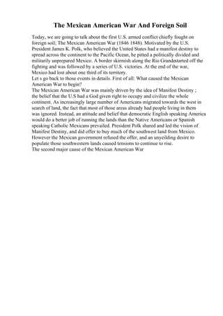 The Mexican American War And Foreign Soil
Today, we are going to talk about the first U.S. armed conflict chiefly fought on
foreign soil; The Mexican American War (1846 1848). Motivated by the U.S.
President James K. Polk, who believed the United States had a manifest destiny to
spread across the continent to the Pacific Ocean, he pitted a politically divided and
militarily unprepared Mexico. A border skirmish along the Rio Grandestarted off the
fighting and was followed by a series of U.S. victories. At the end of the war,
Mexico had lost about one third of its territory.
Let s go back to those events in details. First of all: What caused the Mexican
American War to begin?
The Mexican American War was mainly driven by the idea of Manifest Destiny ;
the belief that the U.S had a God given right to occupy and civilize the whole
continent. As increasingly large number of Americans migrated towards the west in
search of land, the fact that most of those areas already had people living in them
was ignored. Instead, an attitude and belief that democratic English speaking America
would do a better job of running the lands than the Native Americans or Spanish
speaking Catholic Mexicans prevailed. President Polk shared and led the vision of
Manifest Destiny, and did offer to buy much of the southwest land from Mexico.
However the Mexican government refused the offer, and an unyeilding desire to
populate those southwestern lands caused tensions to continue to rise.
The second major cause of the Mexican American War
 