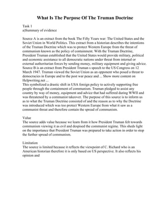 What Is The Purpose Of The Truman Doctrine
Task 1
a)Summary of evidence
Source A is an extract from the book The Fifty Years war: The United States and the
Soviet Union in World Politics. This extract from a historian describes the intentions
of the Truman Doctrine which was to protect Western Europe from the threat of
communism known as the policy of containment. With the Truman Doctrine,
President Truman established that the United States would provide military, political
and economic assistance to all democratic nations under threat from internal or
external authoritarian forces by sending money, military equipment and giving advice.
Source B is an extract from President Truman s speech to the US Congress on 12
March 1947. Truman viewed the Soviet Union as an opponent who posed a threat to
democracies in Europe and to the post war peace and ... Show more content on
Helpwriting.net ...
This symbolized a drastic shift in USA foreign policy to actively supporting free
people through the containment of communism. Truman pledged to assist any
country by way of money, equipment and advice that had suffered during WWII and
was threatened by a communist takeover. The purpose of this source is to inform us
as to what the Truman Doctrine consisted of and the reason as to why the Doctrine
was introduced which was too protect Western Europe from what it saw as a
communist threat and therefore contain the spread of communism.
Value
The source adds value because we learn from it how President Truman felt towards
communism viewing it as evil and despised the communist regime. This sheds light
on the importance that President Truman was prepared to take action in order to stop
the further spread of communism.
Limitation
The source is limited because it reflects the viewpoint of C. Richard who is an
American historian therefore it is only based on US perspective. It also reflects his
opinion and
 