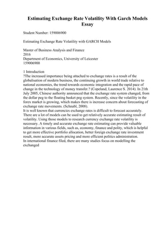Estimating Exchange Rate Volatility With Garch Models
Essay
Student Number: 159006900
Estimating Exchange Rate Volatility with GARCH Models
Master of Business Analysis and Finance
2016
Department of Economics, University of Leicester
159006900
1 Introduction
?The increased importance being attached to exchange rates is a result of the
globalisation of modern business, the continuing growth in world trade relative to
national economies, the trend towards economic integration and the rapid pace of
change in the technology of money transfer.? (Copeland, Laurence S. 2014). In 21th
July 2005, Chinese authority announced that the exchange rate system changed, from
the dollar peg to the floating basket peg system. Recently, since the volatility in the
forex market is growing, which makes there is increase concern about forecasting of
exchange rate movements. (Schnabl, 2008).
It is well known that currencies exchange rates is difficult to forecast accurately.
There are a lot of models can be used to get relatively accurate estimating result of
volatility. Using those models to research currency exchange rate volatility is
necessary. A timely and accurate exchange rate estimating can provide valuable
information in various fields, such as, economy, finance and polity, which is helpful
to get more effective portfolio allocation, better foreign exchange rate investment
result, more accurate assets pricing and more efficient politics administration.
In international finance filed, there are many studies focus on modelling the
exchanged
 