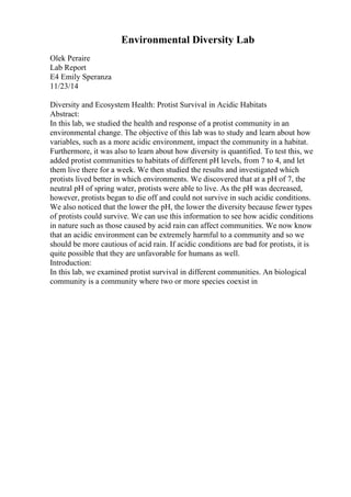 Environmental Diversity Lab
Olek Peraire
Lab Report
E4 Emily Speranza
11/23/14
Diversity and Ecosystem Health: Protist Survival in Acidic Habitats
Abstract:
In this lab, we studied the health and response of a protist community in an
environmental change. The objective of this lab was to study and learn about how
variables, such as a more acidic environment, impact the community in a habitat.
Furthermore, it was also to learn about how diversity is quantified. To test this, we
added protist communities to habitats of different pH levels, from 7 to 4, and let
them live there for a week. We then studied the results and investigated which
protists lived better in which environments. We discovered that at a pH of 7, the
neutral pH of spring water, protists were able to live. As the pH was decreased,
however, protists began to die off and could not survive in such acidic conditions.
We also noticed that the lower the pH, the lower the diversity because fewer types
of protists could survive. We can use this information to see how acidic conditions
in nature such as those caused by acid rain can affect communities. We now know
that an acidic environment can be extremely harmful to a community and so we
should be more cautious of acid rain. If acidic conditions are bad for protists, it is
quite possible that they are unfavorable for humans as well.
Introduction:
In this lab, we examined protist survival in different communities. An biological
community is a community where two or more species coexist in
 