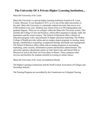 The University Of A Private Higher Learning Institution...
Maryville University of St. Louis
Maryville University is a private higher learning institution located in St. Louis
County, Missouri. It was founded in 1872, so it is one of the older universities in
the state. Maryville University is a nationally ranked university that serves over
6,500 students every year. Students may choose from over 90 undergraduate and
graduate degrees. There are six colleges within the Maryville University system. This
includes the College of Arts and Sciences, which offers programs in design, math, the
humanities and the social sciences. The School of Education offers a Doctor of
Education program with a specialization in higher education leadership. The Walker
College of Health provides online and on campus degree programs in nursing, music
therapy, rehabilitation counseling, occupational therapy and health care management.
The School of Business offers online and on campus programs in accounting,
marketing, cyber security, information systems and business administration. The
university operates educational centers in Lake Saint Louis and Sunset Hills in
Missouri as well as the Scott Air Force Base in Illinois. These campuses offer
services and facilities for students enrolled in evening or online classes.
Maryville University of St. Louis Accreditation Details
The Higher Learning Commission and the North Central Association of Colleges and
Secondary Schools.
The Nursing Programs are accredited by the Commission on Collegiate Nursing
 