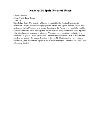 Navidad En Spain Research Paper
Carsin Spurlock
Spanish Mid Term Essay
12 15 14
Navidad en Spain The country of Spain is located in the Iberian Peninsula in
southwest Europe; it occupies eighty percent of the land. Spain borders France and
Andorra with the Pyrenees as a natural frontier, in the North. It is one of the world s
oldest cultures and has a heritage that has influenced many continents. Also, Spain is
where the Spanish language originated. When you meet somebody in Spain, it is
traditional to give a kiss on each cheek. Another fun fact about Spain is that it is the
number one country for organ donation in the world. Christmas is a very religious
holiday in Spain. December eighth is the official starting of Christmas for them. This
is because it is the
 