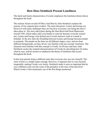 How Does Steinbeck Present Loneliness
The harsh and lonely characteristics of crooks emphasize the loneliness theme shown
throughout the book.
The realistic fiction novella Of Mice And Men by John Steinbeck explains the
journey of two migrant farm workers. The main characters: Lennie and George are
thrown at with many challenges they are forced to overcome, one being the time it
takes place in. The story takes place during the Dust Bowl and Great Depression
around 1938, which makes jobs even harder to come by because everyone wanted
one. Lennie and George were kicked out of weed, and now work at a ranch in
Soledad. At the new farm the friendship between Lennie and George becomes harder
to maintain. The people on the farm are all different shapes, sizes, and are from
different backgrounds, yet they all are very familiar with one concept: loneliness. The
character most familiar with this concept is Crooks. In Of mice and men, John
Steinbeck creates the isolated characterization of Crooks by describing how he looks,
what he says, and his actions to emphasize the theme of loneliness that occurs
throughout the book.
In this time period, being a different color than everyone else was not a benefit. The
color of skin is a simple aspect enough. However, it separates him in ways beyond
imaginable, making Crooks very lonely. Steinbeck made it seem so important that he
was a different color sets the scene of the prejudice in the time of the dust bowl.
When Crooks is first mentioned, one of the first things mentioned
 