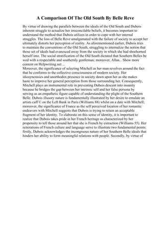 A Comparison Of The Old South By Belle Reve
By virtue of drawing the parallels between the ideals of the Old South and Dubois
inherent struggle to actualize her irreconcilable beliefs, it becomes important to
understand the method that Dubois utilizes in order to cope with her internal
struggles. The loss of Belle Reve amalgamated with the failure of society to accept her
ultimately distorts her perception of reality. As aforementioned earlier, Dubois tries
to maintain the conventions of the Old South, struggling to internalize the notion that
those set of ideals had evanesced away from the society in which she had shoehorned
herself into. The social stratification of the Old South dictated that Southern Belles be
wed with a respectable and southernly gentleman; moreover, Allan... Show more
content on Helpwriting.net ...
Moreover, the significance of selecting Mitchell as her man revolves around the fact
that he conforms to the collective consciousness of modern society. Her
idiosyncrasies and unorthodox presence in society dawn upon her as she makes
haste to improve her general perception from those surrounding her. Consequently,
Mitchell plays an instrumental role in preventing Dubois descent into insanity
because he bridges the gap between her intrinsic self and her false persona by
serving as an empathetic figure capable of understanding the plight of the Southern
Belle. Dubois illusory nature is fundamentally illustrated by her desire to emulate an
artists cafГ© on the Left Bank in Paris (Williams 88) whilst on a date with Mitchell;
moreover, the significance of France as the self perceived location of her romantic
endeavors with Mitchell suggests that Dubois is trying to retain an acceptable
fragment of her identity. To elaborate on this sense of identity, it is important to
realize that Dubois takes pride in her French heritage as characterized by her
propensity to tell those around her that she is French by extraction (Williams 55). Her
reiterations of French culture and language serve to illustrate two fundamental points:
firstly, Dubois acknowledges the incongruous nature of her Southern Belle ideals that
hinders her ability to form meaningful relations with people. Secondly, by virtue of
 
