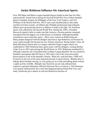 Jackie Robinson Influence On American Sports
Over 500 Major and Minor League baseball players traded in their bats for rifles
and joined the Armed Forces during the Second World War.Two of these baseball
players included, Jumpin Joe DiMaggio of the New York Yankee s and Ted
Williams of the Boston Red Sox. But it wasn t just baseball players that made
sacrifices for their country, all athletes did. Multiple professional and collegiate
athletes gave up promising futures in athletics to help in the fight. All American
sports were affected by the Second World War. During the 1940 s, President
Roosevelt signed a letter to make sure that America s favorite pastime remained
unscathed from the biggest war in the history of mankind. Although baseballis
considered a more masculine sport,... Show more content on Helpwriting.net ...
Many people disagreed with the Dodgers decision to sign Robinson; not because he
wasn t good enough, but because he was African American. During Jackie s time, all
black ball players had to play in a league called the Negro League which was
established in 1880. Robinson had a great career with the Dodgers, winning Rookie
of the Year in 1947 and winning the World Series in 1955. Robinsons number(42) is
officially retired by all 32 baseball clubs in Major League Baseball. He was elected to
baseball s prestigious Hall Of Fame in 1962 and is one of the most universally
known players in all of the baseball s history. When all s said and done, 1940s will
be known as the one of the most important periods in sports history. Whether they re
talking about baseball, boxing, or even going out on a limb and talking about women
s rights and the AAGBL. Multiple stars from this era not only affected their
respective sport,but ultimately affected American life as we know it. All Americans
were greatly influenced by the events that happened during World War Two, and
many Americans got a chance to reinvent themselves because of
 