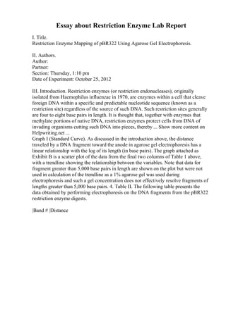 Essay about Restriction Enzyme Lab Report
I. Title.
Restriction Enzyme Mapping of pBR322 Using Agarose Gel Electrophoresis.
II. Authors.
Author:
Partner:
Section: Thursday, 1:10 pm
Date of Experiment: October 25, 2012
III. Introduction. Restriction enzymes (or restriction endonucleases), originally
isolated from Haemophilus influenzae in 1970, are enzymes within a cell that cleave
foreign DNA within a specific and predictable nucleotide sequence (known as a
restriction site) regardless of the source of such DNA. Such restriction sites generally
are four to eight base pairs in length. It is thought that, together with enzymes that
methylate portions of native DNA, restriction enzymes protect cells from DNA of
invading organisms cutting such DNA into pieces, thereby ... Show more content on
Helpwriting.net ...
Graph I (Standard Curve). As discussed in the introduction above, the distance
traveled by a DNA fragment toward the anode in agarose gel electrophoresis has a
linear relationship with the log of its length (in base pairs). The graph attached as
Exhibit B is a scatter plot of the data from the final two columns of Table 1 above,
with a trendline showing the relationship between the variables. Note that data for
fragment greater than 5,000 base pairs in length are shown on the plot but were not
used in calculation of the trendline as a 1% agarose gel was used during
electrophoresis and such a gel concentration does not effectively resolve fragments of
lengths greater than 5,000 base pairs. 4. Table II. The following table presents the
data obtained by performing electrophoresis on the DNA fragments from the pBR322
restriction enzyme digests.
|Band # |Distance
 