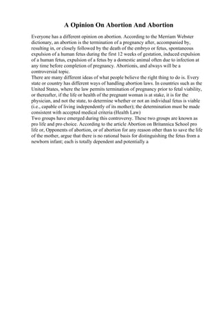 A Opinion On Abortion And Abortion
Everyone has a different opinion on abortion. According to the Merriam Webster
dictionary, an abortion is the termination of a pregnancy after, accompanied by,
resulting in, or closely followed by the death of the embryo or fetus, spontaneous
expulsion of a human fetus during the first 12 weeks of gestation, induced expulsion
of a human fetus, expulsion of a fetus by a domestic animal often due to infection at
any time before completion of pregnancy. Abortionis, and always will be a
controversial topic.
There are many different ideas of what people believe the right thing to do is. Every
state or country has different ways of handling abortion laws. In countries such as the
United States, where the law permits termination of pregnancy prior to fetal viability,
or thereafter, if the life or health of the pregnant woman is at stake, it is for the
physician, and not the state, to determine whether or not an individual fetus is viable
(i.e., capable of living independently of its mother); the determination must be made
consistent with accepted medical criteria (Health Law)
Two groups have emerged during this controversy. These two groups are known as
pro life and pro choice. According to the article Abortion on Britannica School pro
life or, Opponents of abortion, or of abortion for any reason other than to save the life
of the mother, argue that there is no rational basis for distinguishing the fetus from a
newborn infant; each is totally dependent and potentially a
 
