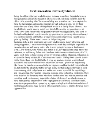 First Generation University Student
Being the oldest child can be challenging, but very rewarding. Especially being a
first generation university student in a household of 2 or more children. I am the
oldest child, meaning all of the responsibility was placed on me. I was expected to
have the best grades, outstanding manners as well as keep a smile on my face
every time one of my 3 little siblings break a vase at a family friend s house. I was
the child who would have to watch over the children while my parents were at
work, serve them lunch while my parents were out buying groceries, take them to
football and basketball practices while my parents were preparing dinner at home. I
was the third parent, and that has always been on me since before I could speak. I
grew up feeling... Show more content on Helpwriting.net ...
Fortunate to be a first generation university student in my family of loving and
caring supporters. I have wonderful parents who work day and night, to provide for
my education, as well as my sister, who is soon going to become a freshman at
UNLV. My mother, who worked as a porter at a Las Vegas casino since before my
existence, as well as my father, who has been in the transportation industry for 25
years, work hand in hand to save up for my siblings and my education. Education is
a key factor in my household. If my father and I aren t talking about current events
or the Bible, there s no doubt that he ll bring up anything related to school and
education, and lecture me for hours about how he wasn t granted an opportunity
like I was. He has always wanted to be an engineer, and had the full potential to do
so, but due to the adversity that he as well as my mother had gone through in their
home country, their only choice was to flee and start a better life for my siblings
and I in America. They couldn t imagine raising a child in horrible conditions. They
were a few of the fortunate one s who have made it alive and well in America and
now they work continuously to provide a better life for us. I am also fortunate to
have been granted opportunities to be in programs like Upward Bound and Trio,
since these programs have opened up my eyes as a high school student and showed
me that education is a huge factor in life outcomes because it enables for even more
opportunities
 