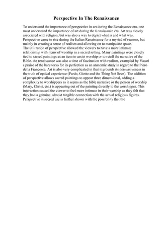 Perspective In The Renaissance
To understand the importance of perspective in art during the Renaissance era, one
must understand the importance of art during the Renaissance era. Art was closely
associated with religion, but was also a way to depict what is and what was.
Perspective came to rise during the Italian Renaissance for a myriad of reasons, but
mainly in creating a sense of realism and allowing on to manipulate space.
The utilization of perspective allowed the viewers to have a more intimate
relationship with items of worship in a sacred setting. Many paintings were closely
tied to sacred paintings as an item to assist worship or to retell the narrative of the
Bible. the renaissance was also a time of fascination with realism, exampled by Vasari
s praise of the bare torso for its perfection as an anatomic study in regard to the Piero
della Francesca. Art is also very complicated in that it grounds its persuasiveness in
the truth of optical experience (Pardo, Giotto and the Thing Not Seen). The addition
of perspective allows sacred paintings to appear three dimensional, adding a
complexity to worshippers as it seems as the bible narrative or the person of worship
(Mary, Christ, etc.) is appearing out of the painting directly to the worshipper. This
interaction caused the viewer to feel more intimate in their worship as they felt that
they had a genuine, almost tangible connection with the actual religious figures.
Perspective in sacred use is further shown with the possibility that the
 