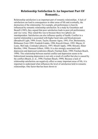 Relationship Satisfaction Is An Important Part Of
Romantic...
Relationship satisfaction is an important part of romantic relationships. A lack of
satisfaction can lead to consequences in other areas of life and eventually, the
destruction of the relationship. For example, job performance is heavily
influenced by romantic relationship satisfaction. In a study by Greenhaus and
Beutell (1985), they argued that poor satisfaction leads to poor job performance
and vice versa. They stated this was to because these two spheres are
interdependent. Satisfaction can also influence quality of health. Conflict in a
marital relationship is associated with higher heart rates and blood pressure
(Broadwell Light, 1999; Ewart, Taylor, Kaemer Agras, 1991; Flor, Breitenstein,
Birbaumer Furst 1995; Frankish Linden, 1996; Kiecolt Glaser, 1993; Mayne, O
Leary, McCrady, Contrada Labouvie, 1997; Morell Apple, 1990; Shwartz, Slater
Birchler, 1994; Thomsen Gilbert, 1998). It is also strongly associated with
depression and depressed syndromes (Beach, Fincham Katz, 1998; Fincham Beach,
1999). This relationship between marital conflict and depression seems to be
bidirectional meaning depression is not only a result of conflict but also is caused by
the conflict (Beach, et. al., 1998; Fincham Beach, 1999). Because a lack of
relationship satisfaction can negatively affect so many important areas of life, it is
important to understand what influences the level of satisfaction held in romantic
relationships. One factor that has been shown to
 