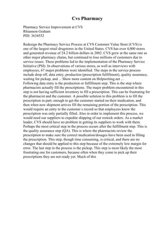 Cvs Pharmacy
Pharmacy Service Improvement at CVS
Rhiannon Graham
PID: 3634552
Redesign the Pharmacy Service Process at CVS Customer Value Store (CVS) is
one of the largest retail drugstores in the United States. CVS has over 4,000 stores
and generated revenue of 24.2 billion dollars in 2002. CVS grew at the same rate as
other major pharmacy chains, but continued to lose millions of customers due to
service issues. These problems led to the implementation of the Pharmacy Service
Initiative (PSI). In observations of various stores, as well as interviews with
employees, 67 major problems were identified. The steps in the service process
include drop off, data entry, production (prescription fulfillment), quality assurance,
waiting for pickup, and ... Show more content on Helpwriting.net ...
Following data entry is the production or fulfillment step. This is the step where
pharmacists actually fill the prescriptions. The major problem encountered in this
step is not having sufficient inventory to fill a prescription. This can be frustrating for
the pharmacist and the customer. A possible solution to this problem is to fill the
prescription in part; enough to get the customer started on their medication, and
then when new shipment arrives fill the remaining portion of the prescription. This
would require an entry to the customer s record so that employees know the
prescription was only partially filled. Also in order to implement this process, we
would need our suppliers to expedite shipping of our restock orders. As a market
leader, CVS should have no problem in getting its suppliers to work with them.
Perhaps the most critical step in the process occurs after the fulfillment step. This is
the quality assurance step (QA). This is where the pharmacists review the
prescription to make sure the correct medication/dosages have been used in filling
the prescription. This step, though time consuming, is critical, and there are no
changes that should be applied to this step because of the extremely low margin for
error. The last step in the process is the pickup. This step is most likely the most
frustrating one for customers, because often when they come to pick up their
prescriptions they are not ready yet. Much of this
 