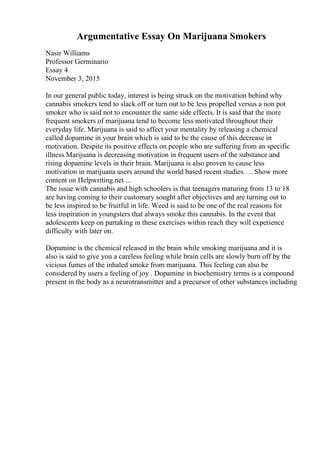Argumentative Essay On Marijuana Smokers
Nasir Williams
Professor Germinario
Essay 4
November 3, 2015
In our general public today, interest is being struck on the motivation behind why
cannabis smokers tend to slack off or turn out to be less propelled versus a non pot
smoker who is said not to encounter the same side effects. It is said that the more
frequent smokers of marijuana tend to become less motivated throughout their
everyday life. Marijuana is said to affect your mentality by releasing a chemical
called dopamine in your brain which is said to be the cause of this decrease in
motivation. Despite its positive effects on people who are suffering from an specific
illness.Marijuana is decreasing motivation in frequent users of the substance and
rising dopamine levels in their brain. Marijuana is also proven to cause less
motivation in marijuana users around the world based recent studies. ... Show more
content on Helpwriting.net ...
The issue with cannabis and high schoolers is that teenagers maturing from 13 to 18
are having coming to their customary sought after objectives and are turning out to
be less inspired to be fruitful in life. Weed is said to be one of the real reasons for
less inspiration in youngsters that always smoke this cannabis. In the event that
adolescents keep on partaking in these exercises within reach they will experience
difficulty with later on.
Dopamine is the chemical released in the brain while smoking marijuana and it is
also is said to give you a careless feeling while brain cells are slowly burn off by the
vicious fumes of the inhaled smoke from marijuana. This feeling can also be
considered by users a feeling of joy . Dopamine in biochemistry terms is a compound
present in the body as a neurotransmitter and a precursor of other substances including
 