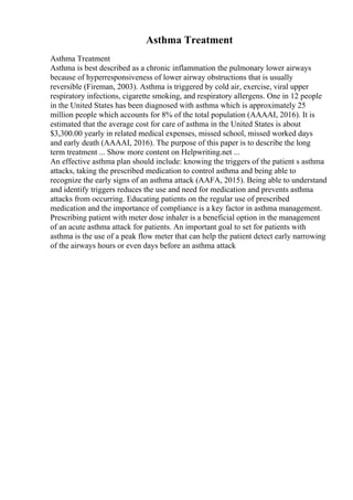 Asthma Treatment
Asthma Treatment
Asthma is best described as a chronic inflammation the pulmonary lower airways
because of hyperresponsiveness of lower airway obstructions that is usually
reversible (Fireman, 2003). Asthma is triggered by cold air, exercise, viral upper
respiratory infections, cigarette smoking, and respiratory allergens. One in 12 people
in the United States has been diagnosed with asthma which is approximately 25
million people which accounts for 8% of the total population (AAAAI, 2016). It is
estimated that the average cost for care of asthma in the United States is about
$3,300.00 yearly in related medical expenses, missed school, missed worked days
and early death (AAAAI, 2016). The purpose of this paper is to describe the long
term treatment ... Show more content on Helpwriting.net ...
An effective asthma plan should include: knowing the triggers of the patient s asthma
attacks, taking the prescribed medication to control asthma and being able to
recognize the early signs of an asthma attack (AAFA, 2015). Being able to understand
and identify triggers reduces the use and need for medication and prevents asthma
attacks from occurring. Educating patients on the regular use of prescribed
medication and the importance of compliance is a key factor in asthma management.
Prescribing patient with meter dose inhaler is a beneficial option in the management
of an acute asthma attack for patients. An important goal to set for patients with
asthma is the use of a peak flow meter that can help the patient detect early narrowing
of the airways hours or even days before an asthma attack
 