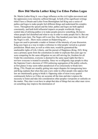 How Did Martin Luther King Use Ethos Pathos Logos
Dr. Martin Luther King Jr. was a huge influence on the civil rights movement and
the oppression every minority suffered through. In both of his significant writings
titled I have a Dream and Letter From Birmingham Jail King uses a series of
pathos and logos to make people feel different things and understand his complex
views. Throughout the speech and the letter, pathos and logos are both applied
consistently, and both hold influential impacts on people worldwide. King s
central idea of utilizing pathos is to make people perceive something. He knows
where people feel disturbed and what to say in order to make people feel it. But one
hundred years later, The Negro still is not free. One hundred years later, the life of
the Negro is still... Show more content on Helpwriting.net ...
Logos are used to persuade a reader or listener of the intensity of your discussion.
King uses logos as a way to make a reference to what people viewed as a greater
jurisdiction. Black men, as well as white men, would be guaranteed the
unalienable rights of Life, Liberty, and the pursuit of Happiness (King, 262). King
uses a primary quote from the constitution in order to explicate that years ago we
were competing for the same obligation we are still striving for, freedom for all.
Under the constitution, everyone is deemed to the same equal rights but that is
not how everyone is treated in actuality. Since we so diligently urge people to obey
the Supreme Court s decision of 1954 outlawing segregation of the public schools,
at first glance it may seem rather paradoxical of us consciously to break laws
(King, 276). People are steadily getting into major disputes for transgressing laws
and King explains that when they put a new order in effect people who oppose that
law are intentionally going to break it. Opposing sides of most every quarrel
continuously believe as if they are accurate all the time and don t express the
necessity to listen and take into consideration other peoples viewpoints or outlooks on
the matter. They don t even have to adopt that idea of things but one other man views
on something may improve the domination of
 