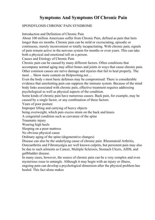 Symptoms And Symptoms Of Chronic Pain
SPONDYLOSIS CHRONIC PAIN SYNDROME
Introduction and Definition of Chronic Pain
About 100 million Americans suffer from Chronic Pain, defined as pain that lasts
longer than six months. Chronic pain can be mild or excruciating, episodic or
continuous, merely inconvenient or totally incapacitating. With chronic pain, signals
of pain remain active in the nervous system for months or even years. This can take
both a physical and emotional toll on a person.
Causes and Etiology of Chronic Pain
Chronic pain can be caused by many different factors. Often conditions that
accompany normal aging may affect bones and joints in ways that cause chronic pain.
Other common causes are nerve damage and injuries that fail to heal properly. The
most ... Show more content on Helpwriting.net ...
Even the body s most basic defenses may be compromised: There is considerable
evidence that unrelenting pain can suppress the immune system. Because of the mind
body links associated with chronic pain, effective treatment requires addressing
psychological as well as physical aspects of the condition.
Some kinds of chronic pain have numerous causes. Back pain, for example, may be
caused by a single factor, or any combination of these factors:
Years of poor posture
Improper lifting and carrying of heavy objects
being overweight, which puts excess strain on the back and knees
A congenital condition such as curvature of the spine
Traumatic injury
Wearing high heels
Sleeping on a poor mattress
No obvious physical cause
Ordinary aging of the spine (degenerative changes)
Disease can also be the underlying cause of chronic pain. Rheumatoid Arthritis,
Osteoarthritis and Fibromyalgia are well known culprits, but persistent pain may also
be due to such ailments as Cancer, Multiple Sclerosis, Stomach Ulcers, AIDS, and
gallbladder disease.
In many cases, however, the source of chronic pain can be a very complex and even
mysterious issue to untangle. Although it may begin with an injury or illness,
ongoing pain can develop a psychological dimension after the physical problem has
healed. This fact alone makes
 