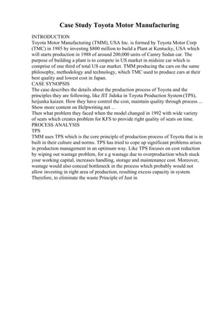 Case Study Toyota Motor Manufacturing
INTRODUCTION
Toyota Motor Manufacturing (TMM), USA Inc. is formed by Toyota Motor Corp
(TMC) in 1985 by investing $800 million to build a Plant at Kentucky, USA which
will starts production in 1988 of around 200,000 units of Camry Sedan car. The
purpose of building a plant is to compete in US market in midsize car which is
comprise of one third of total US car market. TMM producing the cars on the same
philosophy, methodology and technology, which TMC used to produce cars at their
best quality and lowest cost in Japan.
CASE SYNOPSIS
The case describes the details about the production process of Toyota and the
principles they are following, like JIT Jidoka in Toyota Production System (TPS),
heijunka kaizen. How they have control the cost, maintain quality through process ...
Show more content on Helpwriting.net ...
Then what problem they faced when the model changed in 1992 with wide variety
of seats which creates problem for KFS to provide right quality of seats on time.
PROCESS ANALYSIS
TPS
TMM uses TPS which is the core principle of production process of Toyota that is in
built in their culture and norms. TPS has tried to cope up significant problems arises
in production management in an optimum way. Like TPS focuses on cost reduction
by wiping out wastage problem, for e.g wastage due to overproduction which stuck
your working capital, increases handling, storage and maintenance cost. Moreover,
wastage would also conceal bottleneck in the process which probably would not
allow investing in right area of production, resulting excess capacity in system.
Therefore, to eliminate the waste Principle of Just in
 