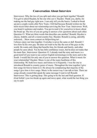 Conversation About Interview
Interviewer: Why the two of you split and when you got back together? Ronald:
You got to asked Hayden, he the one who cut it. Hayden: Thank you, darlin, for
making me the bad guy right now. I can only tell you the basics. I asked to break
up just a couple weeks after New Years. I felt bad because Ronald written me the
most nicest letter about our relationship surviving the New Year. Interviewer: Well,
you heard it audience and readers. You got to read it for yourselves to know about
the break up. The two of you are going to answer a few questions about each other.
Question #1: What are three words that describes one another? Ronald: Hayden is
cheesy, helpful, and all a round country boy. Hayden: Ronald is caring, adorably
awkward,... Show more content on Helpwriting.net ...
I always enjoy our time together. Everyday is never the same or dull. Ronald: I
love how he his own guy. He does not want to be like the rest of the guys in the
world. He wants only thing that benefits him, his friends and family, and other
people he cares about. Yes he has little confidence issues, but he does not make that
his main flaw. Interviewer: Question #3: I already read the story and music is a
good motif (if you want to use correct English terminology) in the story and in the
South. I would like for only one of you to answer this question. What is music for
your relationship? Hayden: Music is one of the many backbone of this
relationship. We both love music and listens to it frequently. I was the one to
introduced Ronald to country genre of music. Throughout the time together I give
him songs for him to listen to it. He always be complaining that majority of the
songs I give him is love songs. Music is the easiest way I can talk to him. There are
songs already created that speak the same message I want to tell Ronald.
Interviewer: This is getting deep. This going to be the last and final question. If
(God forbid ) you two break up again and move apart, what would the last thing you
say to each
 