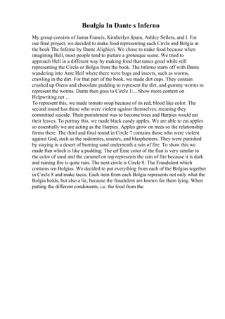 Boulgia In Dante s Inferno
My group consists of Janna Francis, Kimberlyn Spain, Ashley Sellers, and I. For
our final project, we decided to make food representing each Circle and Bolgia in
the book The Inferno by Dante Alighieri. We chose to make food because when
imagining Hell, most people tend to picture a grotesque scene. We tried to
approach Hell in a different way by making food that tastes good while still
representing the Circle or Bolgia from the book. The Inferno starts off with Dante
wandering into Ante Hell where there were bugs and insects, such as worms,
crawling in the dirt. For that part of the book, we made dirt cups. They contain
crushed up Oreos and chocolate pudding to represent the dirt, and gummy worms to
represent the worms. Dante then goes to Circle 1:... Show more content on
Helpwriting.net ...
To represent this, we made tomato soup because of its red, blood like color. The
second round has those who were violent against themselves, meaning they
committed suicide. Their punishment was to become trees and Harpies would eat
their leaves. To portray this, we made black candy apples. We are able to eat apples
so essentially we are acting as the Harpies. Apples grow on trees so the relationship
forms there. The third and final round in Circle 7 contains those who were violent
against God, such as the sodomites, usurers, and blasphemers. They were punished
by staying in a desert of burning sand underneath a rain of fire. To show this we
made flan which is like a pudding. The crГЁme color of the flan is very similar to
the color of sand and the caramel on top represents the rain of fire because it is dark
and raining fire is quite rain. The next circle is Circle 8: The Fraudulent which
contains ten Bolgias. We decided to put everything from each of the Bolgias together
in Circle 8 and make tacos. Each item from each Bolgia represents not only what the
Bolgia holds, but also a lie, because the fraudulent are known for them lying. When
putting the different condiments, i.e. the food from the
 