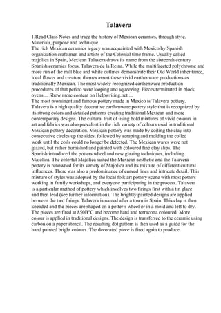 Talavera
1.Read Class Notes and trace the history of Mexican ceramics, through style.
Materials, purpose and technique.
The rich Mexican ceramics legacy was acquainted with Mexico by Spanish
organization craftsmen and artists of the Colonial time frame. Usually called
majolica in Spain, Mexican Talavera draws its name from the sixteenth century
Spanish ceramics focus, Talavera de la Reina. While the multifaceted polychrome and
more run of the mill blue and white outlines demonstrate their Old World inheritance,
local flower and creature themes assert these vivid earthenware productions as
traditionally Mexican. The most widely recognized earthenware production
procedures of that period were looping and squeezing. Pieces terminated in block
ovens ... Show more content on Helpwriting.net ...
The most prominent and famous pottery made in Mexico is Talavera pottery.
Talavera is a high quality decorative earthenware pottery style that is recognized by
its strong colors and detailed patterns creating traditional Mexican and more
contemporary designs. The cultural trait of using bold mixtures of vivid colours in
art and fabrics was also prevalent in the rich variety of colours used in traditional
Mexican pottery decoration. Mexican pottery was made by coiling the clay into
consecutive circles up the sides, followed by scraping and molding the coiled
work until the coils could no longer be detected. The Mexican wares were not
glazed, but rather burnished and painted with coloured fine clay slips. The
Spanish introduced the potters wheel and new glazing techniques, including
Majolica. The colorful Majolica suited the Mexican aesthetic and the Talavera
pottery is renowned for its variety of Majolica and its mixture of different cultural
influences. There was also a predominance of curved lines and intricate detail. This
mixture of styles was adopted by the local folk art pottery scene with most potters
working in family workshops, and everyone participating in the process. Talavera
is a particular method of pottery which involves two firings first with a tin glaze
and then lead (see further information). The brightly painted designs are applied
between the two firings. Talavera is named after a town in Spain. This clay is then
kneaded and the pieces are shaped on a potter s wheel or in a mold and left to dry.
The pieces are fired at 850В°C and become hard and terracotta coloured. More
colour is applied in traditional designs. The design is transferred to the ceramic using
carbon on a paper stencil. The resulting dot pattern is then used as a guide for the
hand painted bright colours. The decorated piece is fired again to produce
 