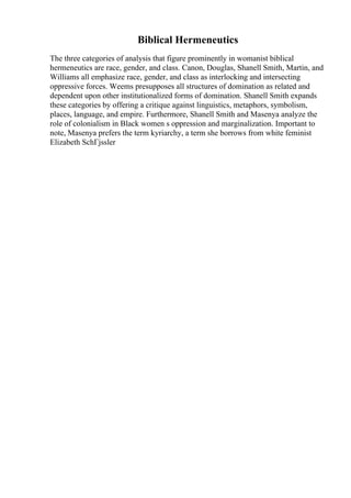 Biblical Hermeneutics
The three categories of analysis that figure prominently in womanist biblical
hermeneutics are race, gender, and class. Canon, Douglas, Shanell Smith, Martin, and
Williams all emphasize race, gender, and class as interlocking and intersecting
oppressive forces. Weems presupposes all structures of domination as related and
dependent upon other institutionalized forms of domination. Shanell Smith expands
these categories by offering a critique against linguistics, metaphors, symbolism,
places, language, and empire. Furthermore, Shanell Smith and Masenya analyze the
role of colonialism in Black women s oppression and marginalization. Important to
note, Masenya prefers the term kyriarchy, a term she borrows from white feminist
Elizabeth SchГјssler
 
