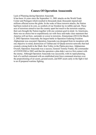 Causes Of Operation Anaaconda
Lack of Planning during Operation Anaconda
It has been 16 years since the September 11, 2001 attacks on the World Trade
Center and Pentagon which resulted in thousands dead, thousands injured and
millions affected across the globe. In the wake of these terrorist attacks, the Nation
had been rocked at its core, as symbols of our freedom lay in rubble and ash. These
acts of terrorism aimed to tear the country apart but much to the terrorists surprise,
their acts brought the Nation together with one common goal in mind. As Americans,
there was no choice but to expeditiously act with force and make clear statement that
America will not bow, surrender or cower to terrorists. Zimmerman (2012) On March
2, 2002 Operation Anaconda, the largest battle in Operation Enduring Freedom
Afghanistan was executed. Operation Anaconda was designed from its inception with
one objective in mind, destruction of Taliban and Al Qaeda terrorist networks that had
created a strong hold in the Shah i Kot Valley in the Paktia province, Afghanistan.
Overall, Operation Anaconda was a success, General Tommy Franks, the commander
of CENTCOM in 2002 said that the operation s plan didn t survive first contact with
the enemy. Although Operation Anaconda was successful, with its rapid planning,
lack of a unified command with an established joint force command structure over
the prepositioning of air assets, ground assets, and SOF assets early in the fight it led
to an ill prepared wartime fighting
 