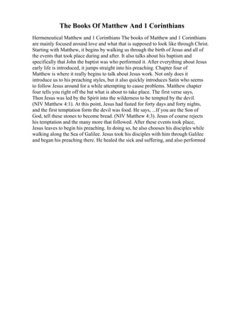 The Books Of Matthew And 1 Corinthians
Hermeneutical Matthew and 1 Corinthians The books of Matthew and 1 Corinthians
are mainly focused around love and what that is supposed to look like through Christ.
Starting with Matthew, it begins by walking us through the birth of Jesus and all of
the events that took place during and after. It also talks about his baptism and
specifically that John the baptist was who performed it. After everything about Jesus
early life is introduced, it jumps straight into his preaching. Chapter four of
Matthew is where it really begins to talk about Jesus work. Not only does it
introduce us to his preaching styles, but it also quickly introduces Satin who seems
to follow Jesus around for a while attempting to cause problems. Matthew chapter
four tells you right off the bat what is about to take place. The first verse says,
Then Jesus was led by the Spirit into the wilderness to be tempted by the devil.
(NIV Matthew 4:1). At this point, Jesus had fasted for forty days and forty nights,
and the first temptation form the devil was food. He says, ...If you are the Son of
God, tell these stones to become bread. (NIV Matthew 4:3). Jesus of course rejects
his temptation and the many more that followed. After these events took place,
Jesus leaves to begin his preaching. In doing so, he also chooses his disciples while
walking along the Sea of Galilee. Jesus took his disciples with him through Galilee
and began his preaching there. He healed the sick and suffering, and also performed
 