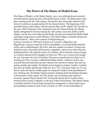 The Power of The House of Medici Essay
The House of Medici, or the Medici family, was a very influential and extremely
powerful family during the time of the Renaissance in Italy. The Renaissance took
place starting in the late 14th century. During this time, the people started to take
interest in and have an appreciation for the classical times. The beginning of this
powerful family really begins with Giovanni di Bicci deЛ€ Medici. He was born in
the year 1360 in Florence, Italy. Originally from the Tuscan hillside, the Medici
family immigrated to Florence during the 12th century. Giovanni di Bicci deЛ€
Medici was the man who really got the family moving. He founded the Medici Bank
and began using money to gain influence. The Medici Bank eventually became the
official bank of... Show more content on Helpwriting.net ...
Lorenzo was born in 1499 and was known as Lorenzo il Magnifico, the
Magnificent. Lorenzo continued with his grandfather s work and funded talented
artists such as Michelangelo, Da Vinci, and also a public art school. Lorenzo was
definitely more concerned with his power, popularity, and success rather than the
banking business. He married a niece of a cardinal, and to keep his success locked
in, Lorenzo married off his daughter to Pope Leo VIII s son. Lorenzo also bought
his son, Giovanni, the role of Cardinal. Giovanni eventually became Pope Leo X.
In doing all of this, Lorenzo widened the Medici family s influence, but he also
lessened their personal bank account. Because the amount of money they had was
getting smaller and smaller, the Medici power began to weaken. Luckily, Cardinal
Giovanni de Medici had become Pope Leo X in 1513. Giovanni, Pope Leo X, was
able to make the family wealthy again by selling the freedom from punishment of
sins. Starting now, the Medici family turned its attention from the banking business
to the business of the church. In 1523, Giulio, son of Giuliano and cousin of
Giovanni, became Pope Clement VII. To keep the family full of wealth, Giulio
married off his cousin, Catherine, to the heir of the French throne. The Medici family
eventually had three French kings through this arrangement. Lorenzo had a great
great grandson named Cosimo I who was born in 1569. As the Grand Duke of
 