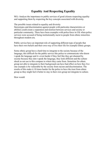 Equality And Respecting Equality
M1): Analyze the importance to public services of good citizens respecting equality
and supporting them by respecting the key concepts associated with diversity.
The possible issues related to equality and diversity
Stereotypes and discrimination against people with particular characteristics or
abilities could create a separation and mistrust between services and society or
particular community. There have been examples with policeforce in UK when police
services were accused of being institutionally racist to people from ethnic minorities
throughout modern era.
Public service have an important role of supporting different type of people that
have their own beliefs and their own way of live their life for example Ethnic groups.
Some ethnic group have a hard time to integrate to the society because of the
language, this difficult for the public service like police to communicate who doesn
t speak the language and it s even harder if they feel like they get shunned by
society because they don t speak the language, they look different and the culture
shock as not use to this compare to where they came from. Sometime for ethnic
group not able to integrate to their background can have bad effect on how they live
one example is be vulnerable by the society from racism and discrimination. The
results of this make it 10 times harder for the police to have the trust from ethnic
group as they might feel it better to stay in their own group not integrate to culture.
How would
 