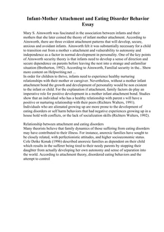 Infant-Mother Attachment and Eating Disorder Behavior
Essay
Mary S. Ainsworth was fascinated in the association between infants and their
mothers that she later coined the theory of infant mother attachment. According to
Ainsworth, there are three evident attachment patterns that will develop, secure,
anxious and avoidant infants. Ainsworth felt it was substantially necessary for a child
to transition out from a mother s attachment and vulnerability to autonomy and
independence as a factor in normal development in personality. One of the key points
of Ainsworth security theory is that infants need to develop a sense of direction and
secure dependence on parents before leaving the nest into a strange and unfamiliar
situation (Bretherton, 1992). According to Ainsworth, Familial security in the... Show
more content on Helpwriting.net ...
In order for children to thrive, infants need to experience healthy nurturing
relationships with their mother or caregiver. Nevertheless, without a mother infant
attachment bond the growth and development of personality would be non existent
to the infant or child. For the explanation if attachment, family factors do play an
imperative role for positive development in a mother infant attachment bond. Studies
show that an individual who has a healthy relationship with parent s will have a
positive or nurturing relationship with their peers (Richters Walters, 1991).
Individuals who are alienated growing up are more prone to the development of
eating disorders or self harm behaviors that had negative experiences growing up in a
house hold with conflicts, or the lack of socialization skills (Richters Walters, 1992).
Relationship between attachment and eating disorders
Many theorists believe that family dynamics of those suffering from eating disorders
may have contributed to their illness. For instance, anorexic families have sought to
be closely related, with perfectionistic attitudes, and higher socioeconomic status.
Cole Detke Konak (1996) described anorexic families as dependent on their child
which results in the sufferer being tired to their needy parents by stopping their
daughter from actually developing her own autonomy and sense of separation into
the world. According to attachment theory, disordered eating behaviors and the
attempt to control
 