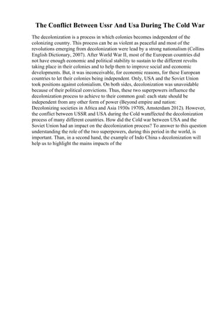 The Conflict Between Ussr And Usa During The Cold War
The decolonization is a process in which colonies becomes independent of the
colonizing country. This process can be as violent as peaceful and most of the
revolutions emerging from decolonization were lead by a strong nationalism (Collins
English Dictionary, 2007). After World War II, most of the European countries did
not have enough economic and political stability to sustain to the different revolts
taking place in their colonies and to help them to improve social and economic
developments. But, it was inconceivable, for economic reasons, for these European
countries to let their colonies being independent. Only, USA and the Soviet Union
took positions against colonialism. On both sides, decolonization was unavoidable
because of their political convictions. Thus, these two superpowers influence the
decolonization process to achieve to their common goal: each state should be
independent from any other form of power (Beyond empire and nation:
Decolonizing societies in Africa and Asia 1930s 1970S, Amsterdam 2012). However,
the conflict between USSR and USA during the Cold waraffected the decolonization
process of many different countries. How did the Cold war between USA and the
Soviet Union had an impact on the decolonization process? To answer to this question
understanding the role of the two superpowers, during this period in the world, is
important. Than, in a second hand, the example of Indo China s decolonization will
help us to highlight the mains impacts of the
 