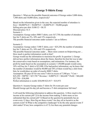 George T-Shirts Essay
Question 1: What are the possible financial outcomes if George orders 5,000 shirts,
7,500 shirts and 10,000 shirts, respectively?
Based on the information given in the case, the expected number of attendees is:
E(x) = 80,000*0.25 + 50,000*0.5 + 20,000*0.25 = 50,000 people
Selling price per shirt: $100/12 = $8.33
Discount price: $1.5
Scenario 1:
Assumption: George orders 5000 T shirts; cost: $17,750; the number of attendees
buy his T shirts are 5%, 10% and 15% respectively
The possible financial outcomes under scenario 1 are as follows:
Scenario 2:
Assumption: George orders 7,500 T shirts; cost = $25,250; the number of attendees
buy his T shirts are 5%, 10% and 15% respectively
The possible financial outcomes under ... Show more content on Helpwriting.net ...
How much is perfect information worth to him?
George would use the information to maximize his profit. In question 1, George
did not have perfect information about the future, therefore his best bet was to take
the conservative route based on assumptions, and estimations. For instance, the
profit he made based on the assumption in scenario 1 (50,000 people would come,
10% will buy his T shirt) is $23,900. If he had perfect information, say he knew that
the number of attendees would be 80,000 and 10% of them would buy a shirt from
him, he would place an order of exactly 8000 T shirts.
Assumption: He pays $5 for one extra T shirt in excess of 7,500 pcs. * Cost =
$25,250 + 500*$5 = $27,750 * Revenue = 8,000*8.33 = $66,640 * Profit = $66,640
$27,750 = $38,890
Perfect information is worth: $38,890 $23,917 = $14,973
Question 4: Assume George makes T shirts for 30 events per year:
Should George quit his day job and become a T shirt entrepreneur full time?
I will need the following information to address this question. 1) How much is his
income at his current job? 2) Is the income from making T shirts more or less
substantial than his current job? 3) Based on the question he potentially has an
event every 12 days. How big are these events? Are they all as lucrative as the
current event? 4) What is the competitive landscape? Is he the only special events T
shirt maker? If not, how competitive is it? 5) Are there any potential changes
 