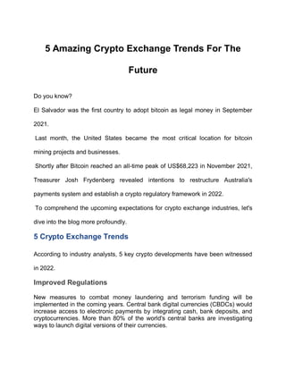 5 Amazing Crypto Exchange Trends For The
Future
Do you know?
El Salvador was the first country to adopt bitcoin as legal money in September
2021.
Last month, the United States became the most critical location for bitcoin
mining projects and businesses.
Shortly after Bitcoin reached an all-time peak of US$68,223 in November 2021,
Treasurer Josh Frydenberg revealed intentions to restructure Australia's
payments system and establish a crypto regulatory framework in 2022.
To comprehend the upcoming expectations for crypto exchange industries, let's
dive into the blog more profoundly.
5 Crypto Exchange Trends
According to industry analysts, 5 key crypto developments have been witnessed
in 2022.
Improved Regulations
New measures to combat money laundering and terrorism funding will be
implemented in the coming years. Central bank digital currencies (CBDCs) would
increase access to electronic payments by integrating cash, bank deposits, and
cryptocurrencies. More than 80% of the world's central banks are investigating
ways to launch digital versions of their currencies.
 