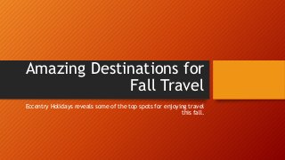 Amazing Destinations for 
Fall Travel 
Eccentry Holidays reveals some of the top spots for enjoying travel 
this fall. 
 