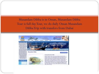 Musandam Dibba
 Musandam Dibba is in Oman, Musandam Dibba
Tour is full day Tour, we do daily Oman Musandam
       Dibba Trip with transfers from Dubai
 