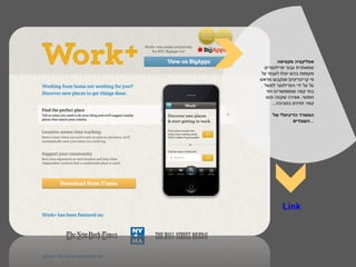 ‫אפליקציה מקסימה‬
  ‫שמאתרת עבור פרילנסרים‬
‫מקומות בהם יוכלו לעבוד על‬
‫פי קריטריונים שנקבעו מראש‬
‫על על ידי הפרילנסר למשל .‬
   ‫בתי קפה שמאפשרים ויפי‬
   ‫חופשי, אווירה שקטה וכוס‬
      ‫קפה זמינים בסביבה...‬

      ‫המשרד הדיגיטלי של‬
               ‫...העובדים‬




          ‫‪Link‬‬
 