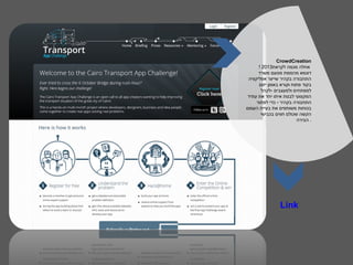 ‫‪CrowdCreation‬‬
      ‫אחלה מגמה לקראת3102 !‬
      ‫דוגמא מהממת מטעם משרד‬
 ‫התחבורה בקהיר שייצר אפליקציה‬
      ‫בקוד פתוח וקורא באופן יזום‬
       ‫למפתחים ולמעצבים -לקהל‬
 ‫המקצועי לבנות איתו יחד את עתיד‬
     ‫התחבורה בקהיר - כדי לפתור‬
‫בכוחות משותפים את בעיית העומס‬
       ‫הקשה שכולם חווים בכבישי‬
                         ‫. הבירה‬




                ‫‪Link‬‬
 
