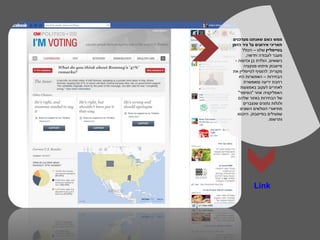 ‫ממש כשם שאנחנו מעדכנים‬
‫תאריכי אירועים על ציר הזמן‬
      ‫בטיימליין שלנו – הכולל‬
        ‫מעבר לעבודה חדשה,‬
  ‫נישואים, הולדת בן וכדומה -‬
       ‫פייסבוק פיתחו פונקציה‬
‫מקורית: להוסיף לטיימליין את‬
    ‫הבחירות – האפשרות הזו‬
       ‫רחבת יריעה ומאפשרת‬
     ‫לאחרים לעקוב באמצעות‬
    ‫האפליקציה אחר "הסיפור"‬
    ‫של הבחירות באזור שלהם‬
       ‫ולגלות נתונים שנצברים‬
     ‫מתיאורי הגולשים השונים‬
   ‫שפעילים בפייסבוק. היכנסו‬
                     ‫ותרשמו.‬




            ‫‪Link‬‬
 