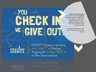 ‫שיתוף פעולה של פורסקאוור‬
‫וקראפט שמבוסס על הרגלי האכילה‬
‫של הלקוחות - בכל פעם שלקוח נכנס‬
  ‫לרשת בורגרים שנקראת פייב גייז,‬
       ‫עושה צ'ק אין ומזמין המבורגר-‬
       ‫קראפט תורמת את האקוויולנט‬
          ‫לַ טנֶ‬
       ‫לגבינה שאכלתם בבורגר לילדי‬
                 ‫אמריקה הרעבים ...‬

  ‫מעניין איך הופכים את השילוב בין‬
  ‫גבינה, צ'ק אין והרגלי אכילה לערך‬
                        ‫וקהילתי...‬
 