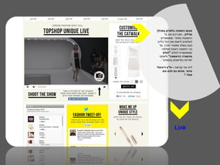 ‫שבוע האופנה בלונדון במהלך‬
       ‫מדליק . מקרינים את כל‬
    ‫התצוגות באתר ומאפשרים‬
 ‫לגולשים לראות את הכל בלייב‬
   ‫)וגם בשלב מאוחר יותר(. על‬
     ‫גבי התצוגה ניצבת מצלמה‬
      ‫שמאפשרת לגולש "לצלם‬
  ‫מהשורה הראשונה" ולשתף‬
    ‫ישירות בפייסבוק ובטוויטר .‬

‫לזה אני קוראת - יח"צ דיגיטלי‬
     ‫טהור ,שהוא גם חכם וגם‬
                      ‫עובד !‬




               ‫‪Link‬‬
 