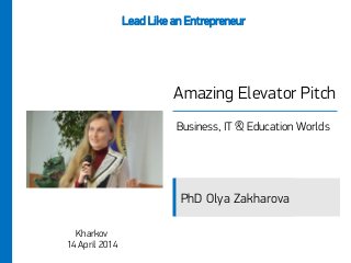 Amazing Elevator Pitch
Business, IT & Education Worlds
Kharkov
14 April 2014
Lead Like an Entrepreneur
PhD Olya Zakharova
 