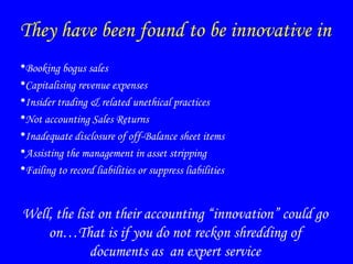 They have been found to be innovative in
•Booking bogus sales
•Capitalising revenue expenses
•Insider trading & related unethical practices
•Not accounting Sales Returns
•Inadequate disclosure of off-Balance sheet items
•Assisting the management in asset stripping
•Failing to record liabilities or suppress liabilities
Well, the list on their accounting “innovation” could go
on…That is if you do not reckon shredding of
documents as an expert service
 