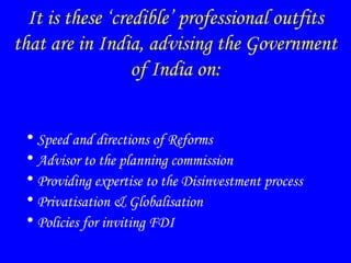 It is these ‘credible’ professional outfits
that are in India, advising the Government
of India on:
• Speed and directions of Reforms
• Advisor to the planning commission
• Providing expertise to the Disinvestment process
• Privatisation & Globalisation
• Policies for inviting FDI
 